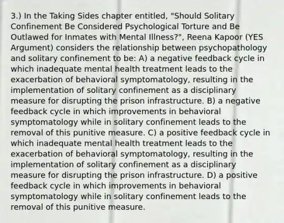 3.) In the Taking Sides chapter entitled, "Should Solitary Confinement Be Considered Psychological Torture and Be Outlawed for Inmates with Mental Illness?", Reena Kapoor (YES Argument) considers the relationship between psychopathology and solitary confinement to be: A) a negative feedback cycle in which inadequate mental health treatment leads to the exacerbation of behavioral symptomatology, resulting in the implementation of solitary confinement as a disciplinary measure for disrupting the prison infrastructure. B) a negative feedback cycle in which improvements in behavioral symptomatology while in solitary confinement leads to the removal of this punitive measure. C) a positive feedback cycle in which inadequate mental health treatment leads to the exacerbation of behavioral symptomatology, resulting in the implementation of solitary confinement as a disciplinary measure for disrupting the prison infrastructure. D) a positive feedback cycle in which improvements in behavioral symptomatology while in solitary confinement leads to the removal of this punitive measure.