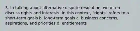 3. In talking about alternative dispute resolution, we often discuss rights and interests. In this context, "rights" refers to a. short-term goals b. long-term goals c. business concerns, aspirations, and priorities d. entitlements