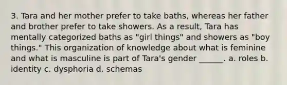 3. Tara and her mother prefer to take baths, whereas her father and brother prefer to take showers. As a result, Tara has mentally categorized baths as "girl things" and showers as "boy things." This organization of knowledge about what is feminine and what is masculine is part of Tara's gender ______. a. roles b. identity c. dysphoria d. schemas