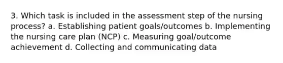 3. Which task is included in the assessment step of the nursing process? a. Establishing patient goals/outcomes b. Implementing the nursing care plan (NCP) c. Measuring goal/outcome achievement d. Collecting and communicating data