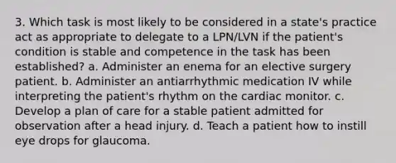 3. Which task is most likely to be considered in a state's practice act as appropriate to delegate to a LPN/LVN if the patient's condition is stable and competence in the task has been established? a. Administer an enema for an elective surgery patient. b. Administer an antiarrhythmic medication IV while interpreting the patient's rhythm on the cardiac monitor. c. Develop a plan of care for a stable patient admitted for observation after a head injury. d. Teach a patient how to instill eye drops for glaucoma.