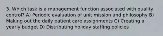 3. Which task is a management function associated with quality control? A) Periodic evaluation of unit mission and philosophy B) Making out the daily patient care assignments C) Creating a yearly budget D) Distributing holiday staffing policies