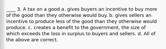 ____ 3. A tax on a good a. gives buyers an incentive to buy more of the good than they otherwise would buy. b. gives sellers an incentive to produce less of the good than they otherwise would produce. c. creates a benefit to the government, the size of which exceeds the loss in surplus to buyers and sellers. d. All of the above are correct.