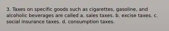 3. Taxes on specific goods such as cigarettes, gasoline, and alcoholic beverages are called a. sales taxes. b. excise taxes. c. social insurance taxes. d. consumption taxes.