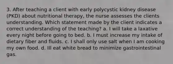 3. After teaching a client with early polycystic kidney disease (PKD) about nutritional therapy, the nurse assesses the clients understanding. Which statement made by the client indicates a correct understanding of the teaching? a. I will take a laxative every night before going to bed. b. I must increase my intake of dietary fiber and fluids. c. I shall only use salt when I am cooking my own food. d. Ill eat white bread to minimize gastrointestinal gas.