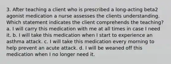 3. After teaching a client who is prescribed a long-acting beta2 agonist medication a nurse assesses the clients understanding. Which statement indicates the client comprehends the teaching? a. I will carry this medication with me at all times in case I need it. b. I will take this medication when I start to experience an asthma attack. c. I will take this medication every morning to help prevent an acute attack. d. I will be weaned off this medication when I no longer need it.