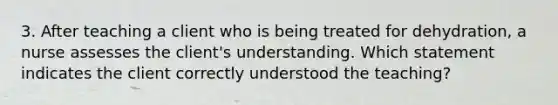 3. After teaching a client who is being treated for dehydration, a nurse assesses the client's understanding. Which statement indicates the client correctly understood the teaching?