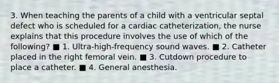 3. When teaching the parents of a child with a ventricular septal defect who is scheduled for a cardiac catheterization, the nurse explains that this procedure involves the use of which of the following? ■ 1. Ultra-high-frequency sound waves. ■ 2. Catheter placed in the right femoral vein. ■ 3. Cutdown procedure to place a catheter. ■ 4. General anesthesia.