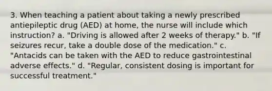 3. When teaching a patient about taking a newly prescribed antiepileptic drug (AED) at home, the nurse will include which instruction? a. "Driving is allowed after 2 weeks of therapy." b. "If seizures recur, take a double dose of the medication." c. "Antacids can be taken with the AED to reduce gastrointestinal adverse effects." d. "Regular, consistent dosing is important for successful treatment."