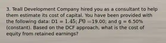 3. Teall Development Company hired you as a consultant to help them estimate its cost of capital. You have been provided with the following data: D1 = 1.45; P0 =19.00; and g = 6.50% (constant). Based on the DCF approach, what is the cost of equity from retained earnings?