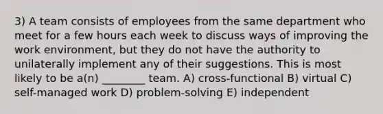 3) A team consists of employees from the same department who meet for a few hours each week to discuss ways of improving the work environment, but they do not have the authority to unilaterally implement any of their suggestions. This is most likely to be a(n) ________ team. A) cross-functional B) virtual C) self-managed work D) problem-solving E) independent