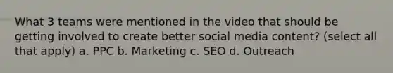 What 3 teams were mentioned in the video that should be getting involved to create better social media content? (select all that apply) a. PPC b. Marketing c. SEO d. Outreach