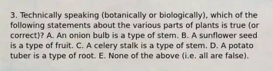 3. Technically speaking (botanically or biologically), which of the following statements about the various parts of plants is true (or correct)? A. An onion bulb is a type of stem. B. A sunflower seed is a type of fruit. C. A celery stalk is a type of stem. D. A potato tuber is a type of root. E. None of the above (i.e. all are false).