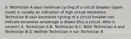 3. Technician A says continual cycling of a circuit breaker (open-close) is usually an indication of high circuit resistance. Technician B says excessive cycling of a circuit breaker can indicate excessive amperage is drawn thru a circuit. Who is correct? A. Technician A B. Technician B C. Both Technician A and Technician B D. Neither Technician A nor Technician B