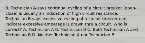 3. Technician A says continual cycling of a circuit breaker (open-close) is usually an indication of high circuit resistance. Technician B says excessive cycling of a circuit breaker can indicate excessive amperage is drawn thru a circuit. Who is correct? A. Technician A B. Technician B C. Both Technician A and Technician B D. Neither Technician A nor Technician B