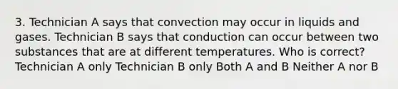 3. Technician A says that convection may occur in liquids and gases. Technician B says that conduction can occur between two substances that are at different temperatures. Who is correct? Technician A only Technician B only Both A and B Neither A nor B