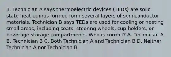 3. Technician A says thermoelectric devices (TEDs) are solid-state heat pumps formed form several layers of semiconductor materials. Technician B says TEDs are used for cooling or heating small areas, including seats, steering wheels, cup-holders, or beverage storage compartments. Who is correct? A. Technician A B. Technician B C. Both Technician A and Technician B D. Neither Technician A nor Technician B