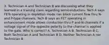 3. Technician A and Technician B are discussing what they learned in a training class regarding semiconductors. Tech A says FETs operating in depletion mode can block current flow thru N- and P-type channels. Tech B says an FET operating in enhancement mode allows conduction thru P and N channels if a voltage signal of the opposite polarity to the channel is applied to the gate. Who is correct? A. Technician A B. Technician B C. Both Technician A and Technician B D. Neither Technician A nor Technician B