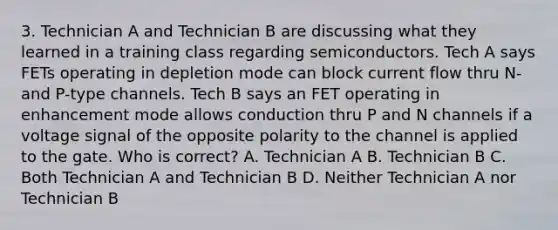 3. Technician A and Technician B are discussing what they learned in a training class regarding semiconductors. Tech A says FETs operating in depletion mode can block current flow thru N- and P-type channels. Tech B says an FET operating in enhancement mode allows conduction thru P and N channels if a voltage signal of the opposite polarity to the channel is applied to the gate. Who is correct? A. Technician A B. Technician B C. Both Technician A and Technician B D. Neither Technician A nor Technician B