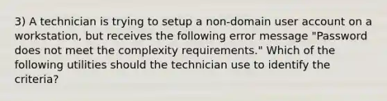 3) A technician is trying to setup a non-domain user account on a workstation, but receives the following error message "Password does not meet the complexity requirements." Which of the following utilities should the technician use to identify the criteria?