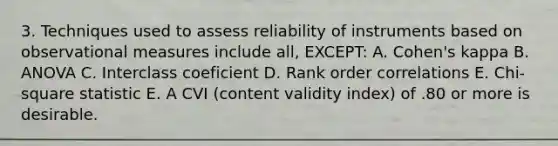 3. Techniques used to assess reliability of instruments based on observational measures include all, EXCEPT: A. Cohen's kappa B. ANOVA C. Interclass coeficient D. Rank order correlations E. Chi-square statistic E. A CVI (content validity index) of .80 or more is desirable.