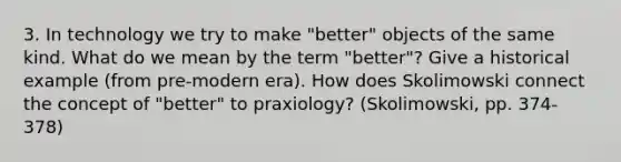 3. In technology we try to make "better" objects of the same kind. What do we mean by the term "better"? Give a historical example (from pre-modern era). How does Skolimowski connect the concept of "better" to praxiology? (Skolimowski, pp. 374-378)