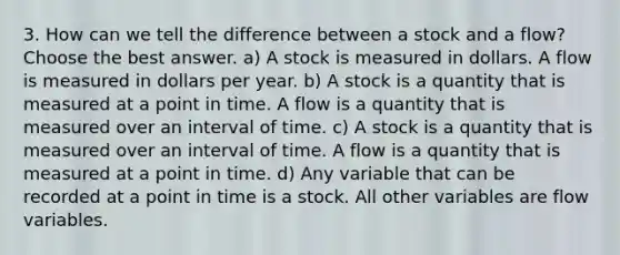 3. How can we tell the difference between a stock and a flow? Choose the best answer. a) A stock is measured in dollars. A flow is measured in dollars per year. b) A stock is a quantity that is measured at a point in time. A flow is a quantity that is measured over an interval of time. c) A stock is a quantity that is measured over an interval of time. A flow is a quantity that is measured at a point in time. d) Any variable that can be recorded at a point in time is a stock. All other variables are flow variables.