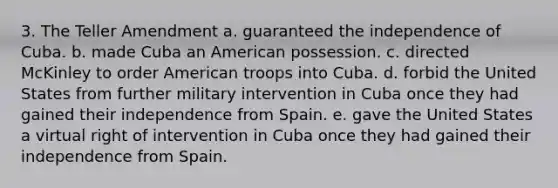 3. The Teller Amendment a. guaranteed the independence of Cuba. b. made Cuba an American possession. c. directed McKinley to order American troops into Cuba. d. forbid the United States from further military intervention in Cuba once they had gained their independence from Spain. e. gave the United States a virtual right of intervention in Cuba once they had gained their independence from Spain.