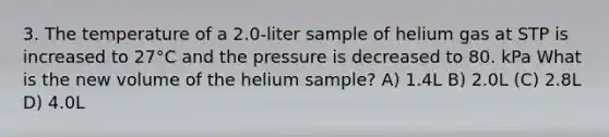 3. The temperature of a 2.0-liter sample of helium gas at STP is increased to 27°C and the pressure is decreased to 80. kPa What is the new volume of the helium sample? A) 1.4L B) 2.0L (C) 2.8L D) 4.0L