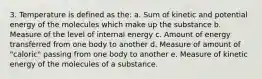 3. Temperature is defined as the: a. Sum of kinetic and potential energy of the molecules which make up the substance b. Measure of the level of internal energy c. Amount of energy transferred from one body to another d. Measure of amount of "caloric" passing from one body to another e. Measure of kinetic energy of the molecules of a substance.