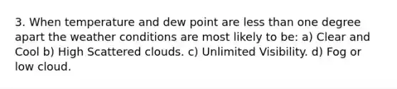 3. When temperature and dew point are less than one degree apart the weather conditions are most likely to be: a) Clear and Cool b) High Scattered clouds. c) Unlimited Visibility. d) Fog or low cloud.