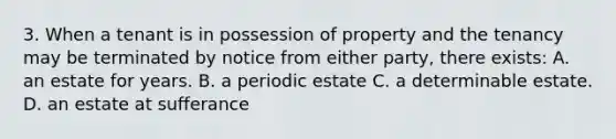 3. When a tenant is in possession of property and the tenancy may be terminated by notice from either party, there exists: A. an estate for years. B. a periodic estate C. a determinable estate. D. an estate at sufferance