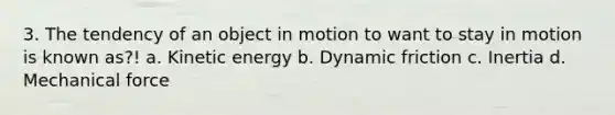 3. The tendency of an object in motion to want to stay in motion is known as?! a. Kinetic energy b. Dynamic friction c. Inertia d. Mechanical force