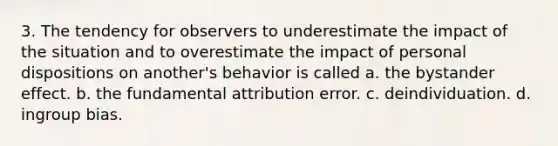 3. ​The tendency for observers to underestimate the impact of the situation and to overestimate the impact of personal dispositions on another's behavior is called a. ​the bystander effect. b. ​the fundamental attribution error. c. ​deindividuation. d. ​ingroup bias.