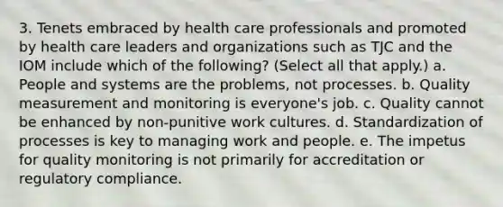 3. Tenets embraced by health care professionals and promoted by health care leaders and organizations such as TJC and the IOM include which of the following? (Select all that apply.) a. People and systems are the problems, not processes. b. Quality measurement and monitoring is everyone's job. c. Quality cannot be enhanced by non-punitive work cultures. d. Standardization of processes is key to managing work and people. e. The impetus for quality monitoring is not primarily for accreditation or regulatory compliance.