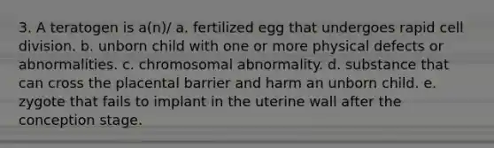 3. A teratogen is a(n)/ a. fertilized egg that undergoes rapid cell division. b. unborn child with one or more physical defects or abnormalities. c. chromosomal abnormality. d. substance that can cross the placental barrier and harm an unborn child. e. zygote that fails to implant in the uterine wall after the conception stage.