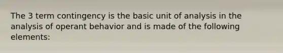 The 3 term contingency is the basic unit of analysis in the analysis of operant behavior and is made of the following elements: