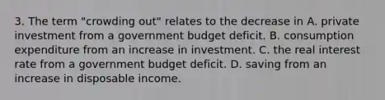 3. The term "crowding out" relates to the decrease in A. private investment from a government budget deficit. B. consumption expenditure from an increase in investment. C. the real interest rate from a government budget deficit. D. saving from an increase in disposable income.