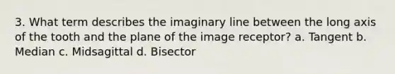 3. What term describes the imaginary line between the long axis of the tooth and the plane of the image receptor? a. Tangent b. Median c. Midsagittal d. Bisector