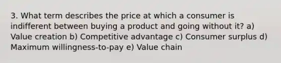 3. What term describes the price at which a consumer is indifferent between buying a product and going without it? a) Value creation b) Competitive advantage c) Consumer surplus d) Maximum willingness-to-pay e) Value chain