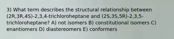 3) What term describes the structural relationship between (2R,3R,4S)-2,3,4-trichloroheptane and (2S,3S,5R)-2,3,5-trichloroheptane? A) not isomers B) constitutional isomers C) enantiomers D) diastereomers E) conformers