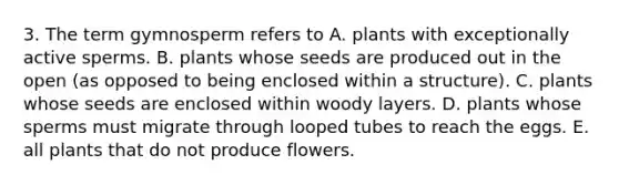 3. The term gymnosperm refers to A. plants with exceptionally active sperms. B. plants whose seeds are produced out in the open (as opposed to being enclosed within a structure). C. plants whose seeds are enclosed within woody layers. D. plants whose sperms must migrate through looped tubes to reach the eggs. E. all plants that do not produce flowers.