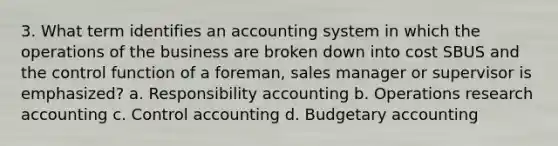 3. What term identifies an accounting system in which the operations of the business are broken down into cost SBUS and the control function of a foreman, sales manager or supervisor is emphasized? a. Responsibility accounting b. Operations research accounting c. Control accounting d. Budgetary accounting