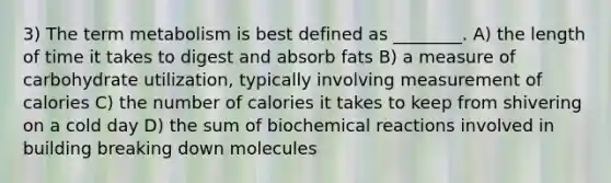 3) The term metabolism is best defined as ________. A) the length of time it takes to digest and absorb fats B) a measure of carbohydrate utilization, typically involving measurement of calories C) the number of calories it takes to keep from shivering on a cold day D) the sum of biochemical reactions involved in building breaking down molecules