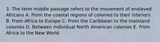 3. The term middle passage refers to the movement of enslaved Africans A. From the coastal regions of colonies to their interiors B. From Africa to Europe C. From the Caribbean to the mainland colonies D. Between individual North American colonies E. From Africa to the New World