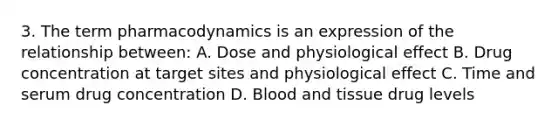 3. The term pharmacodynamics is an expression of the relationship between: A. Dose and physiological effect B. Drug concentration at target sites and physiological effect C. Time and serum drug concentration D. Blood and tissue drug levels