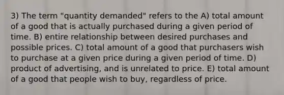 3) The term "quantity demanded" refers to the A) total amount of a good that is actually purchased during a given period of time. B) entire relationship between desired purchases and possible prices. C) total amount of a good that purchasers wish to purchase at a given price during a given period of time. D) product of advertising, and is unrelated to price. E) total amount of a good that people wish to buy, regardless of price.