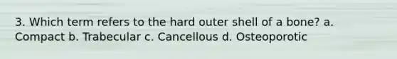 3. Which term refers to the hard outer shell of a bone? a. Compact b. Trabecular c. Cancellous d. Osteoporotic