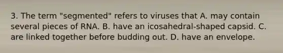 3. The term "segmented" refers to viruses that A. may contain several pieces of RNA. B. have an icosahedral-shaped capsid. C. are linked together before budding out. D. have an envelope.