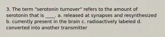 3. The term "serotonin turnover" refers to the amount of serotonin that is ____. a. released at synapses and resynthesized b. currently present in the brain c. radioactively labeled d. converted into another transmitter